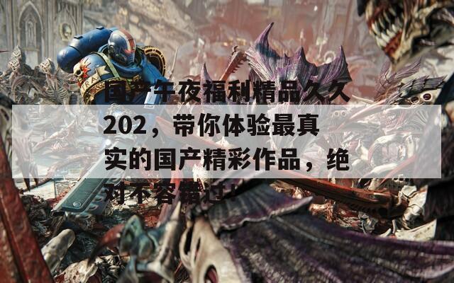 国产午夜福利精品久久202，带你体验最真实的国产精彩作品，绝对不容错过！