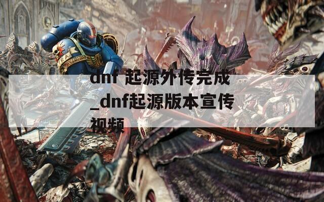 dnf 起源外传完成_dnf起源版本宣传视频