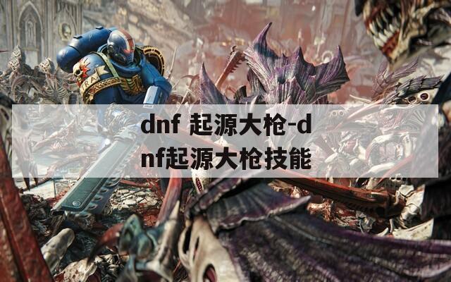 dnf 起源大枪-dnf起源大枪技能