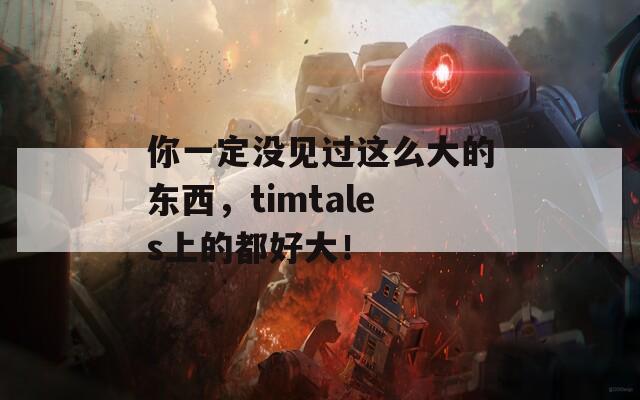 你一定没见过这么大的东西，timtales上的都好大！