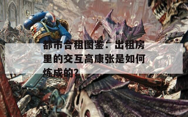 都市合租图鉴：出租房里的交互高康张是如何炼成的？