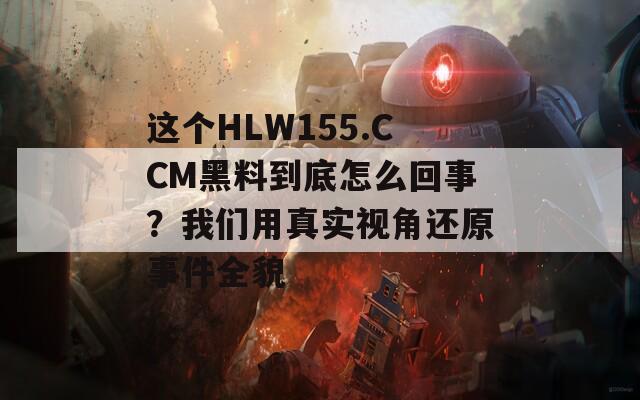 这个HLW155.CCM黑料到底怎么回事？我们用真实视角还原事件全貌