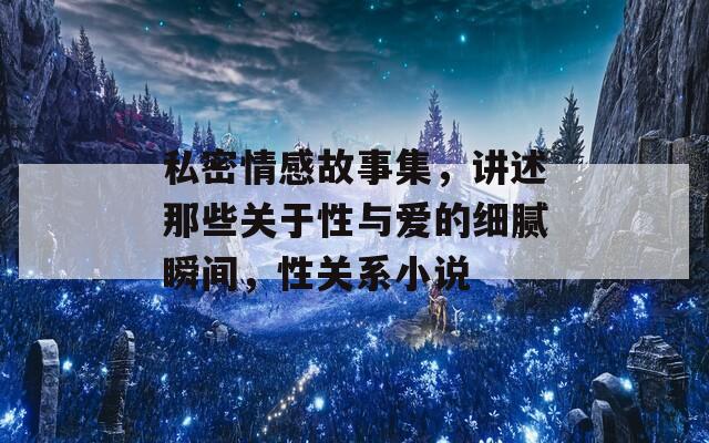 私密情感故事集，讲述那些关于性与爱的细腻瞬间，性关系小说