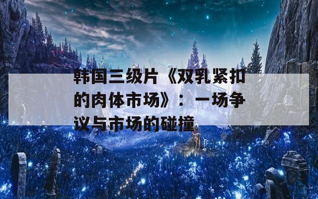 韩国三级片《双乳紧扣的肉体市场》：一场争议与市场的碰撞