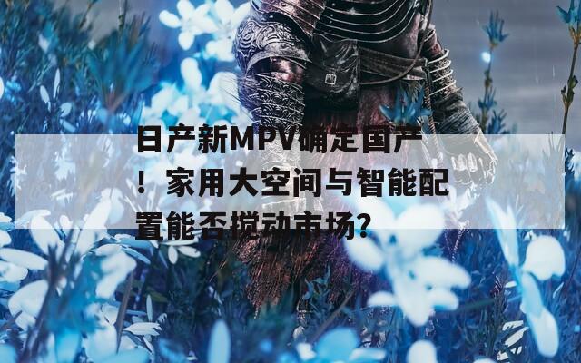 日产新MPV确定国产！家用大空间与智能配置能否搅动市场？