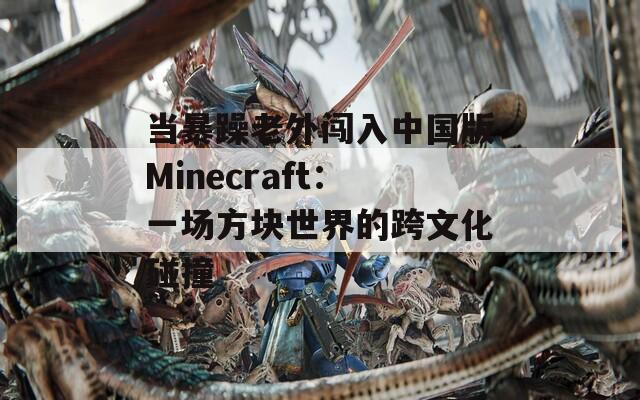 当暴躁老外闯入中国版Minecraft：一场方块世界的跨文化碰撞