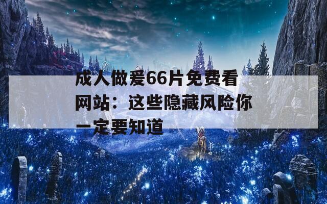 成人做爰66片免费看网站：这些隐藏风险你一定要知道