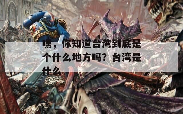 嘿，你知道台湾到底是个什么地方吗？台湾是什么