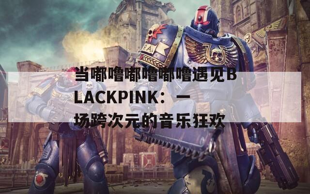 当嘟噜嘟噜嘟噜遇见BLACKPINK：一场跨次元的音乐狂欢