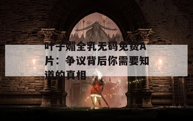 叶子媚全乳无码免费A片：争议背后你需要知道的真相