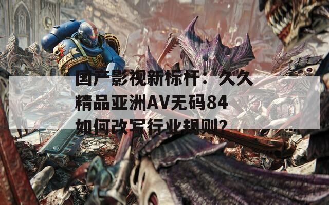 国产影视新标杆：久久精品亚洲AV无码84如何改写行业规则？