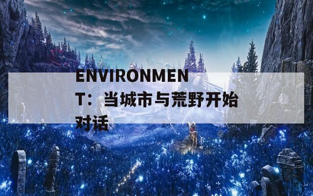 ENVIRONMENT：当城市与荒野开始对话