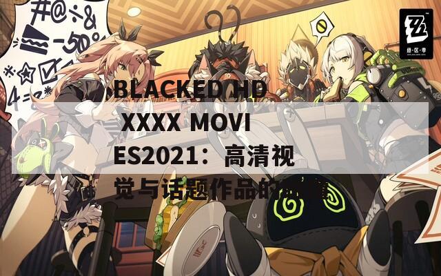 BLACKED HD XXXX MOVIES2021：高清视觉与话题作品的碰撞