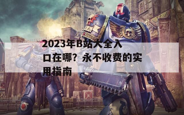 2023年B站大全入口在哪？永不收费的实用指南