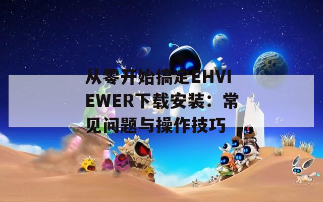 从零开始搞定EHVIEWER下载安装：常见问题与操作技巧