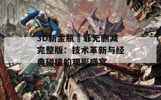 3D新金瓶玥菲无删减完整版：技术革新与经典碰撞的观影盛宴