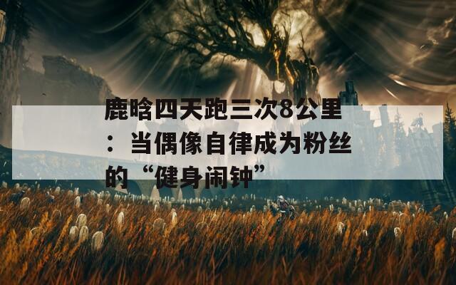 鹿晗四天跑三次8公里：当偶像自律成为粉丝的“健身闹钟”