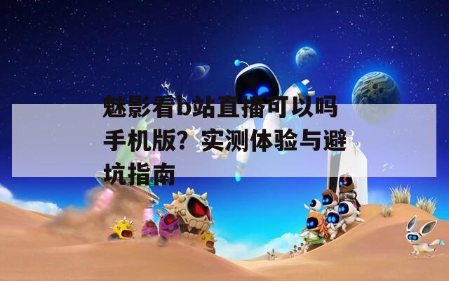 魅影看b站直播可以吗手机版？实测体验与避坑指南