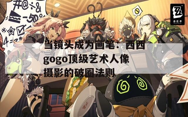 当镜头成为画笔：西西gogo顶级艺术人像摄影的破圈法则