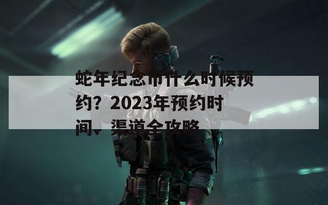 蛇年纪念币什么时候预约？2023年预约时间、渠道全攻略