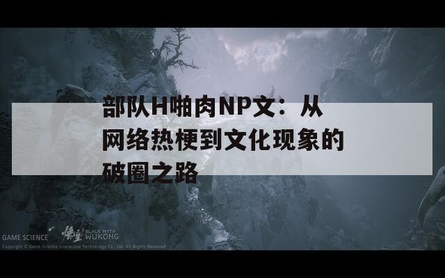 部队H啪肉NP文：从网络热梗到文化现象的破圈之路