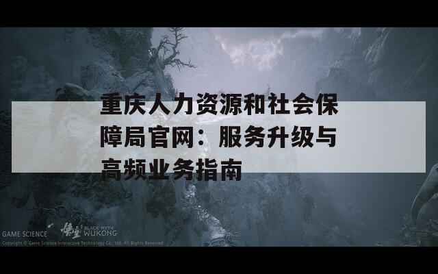 重庆人力资源和社会保障局官网：服务升级与高频业务指南