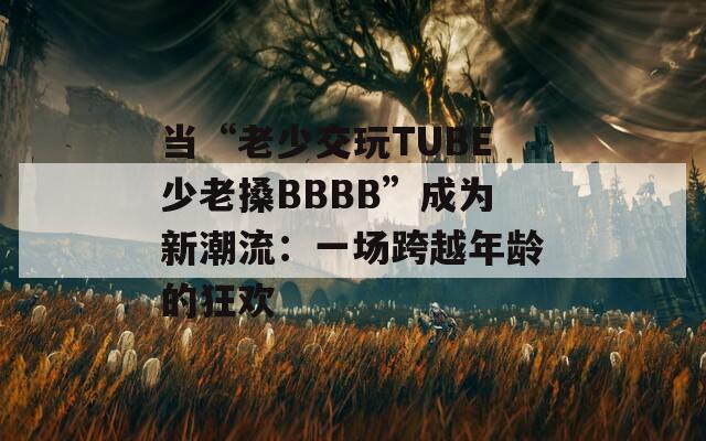 当“老少交玩TUBE少老搡BBBB”成为新潮流：一场跨越年龄的狂欢