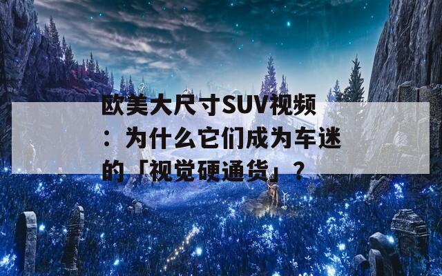 欧美大尺寸SUV视频：为什么它们成为车迷的「视觉硬通货」？