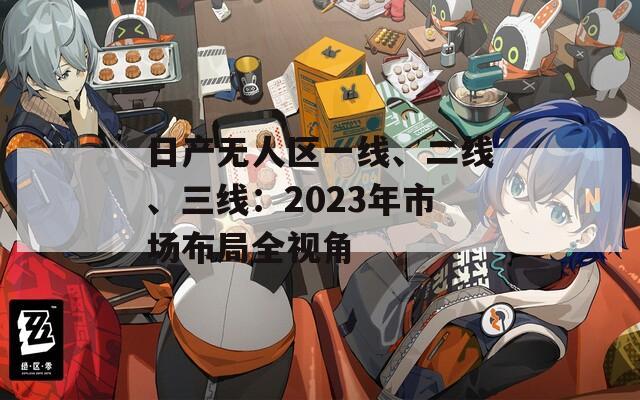 日产无人区一线、二线、三线：2023年市场布局全视角