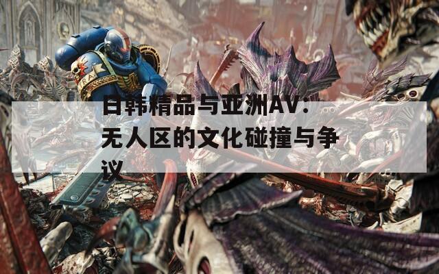 日韩精品与亚洲AV：无人区的文化碰撞与争议