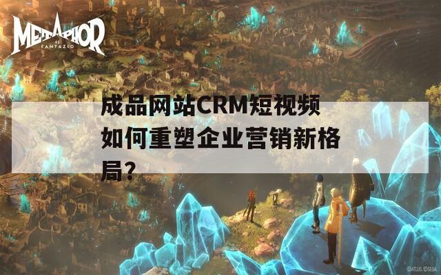 成品网站CRM短视频如何重塑企业营销新格局？