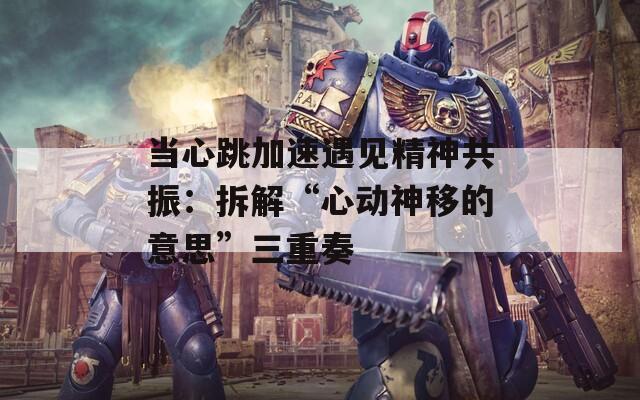 当心跳加速遇见精神共振：拆解“心动神移的意思”三重奏