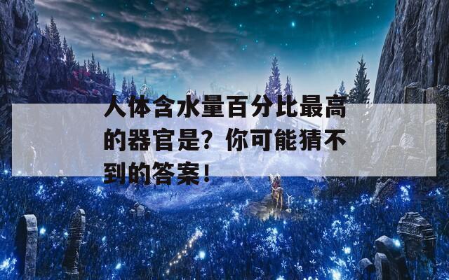 人体含水量百分比最高的器官是？你可能猜不到的答案！