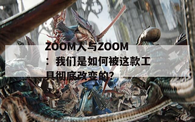 ZOOM人与ZOOM：我们是如何被这款工具彻底改变的？