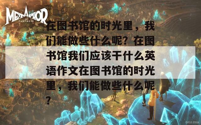 在图书馆的时光里，我们能做些什么呢？在图书馆我们应该干什么英语作文在图书馆的时光里，我们能做些什么呢？