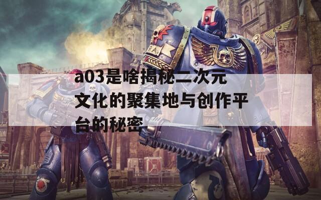 a03是啥揭秘二次元文化的聚集地与创作平台的秘密