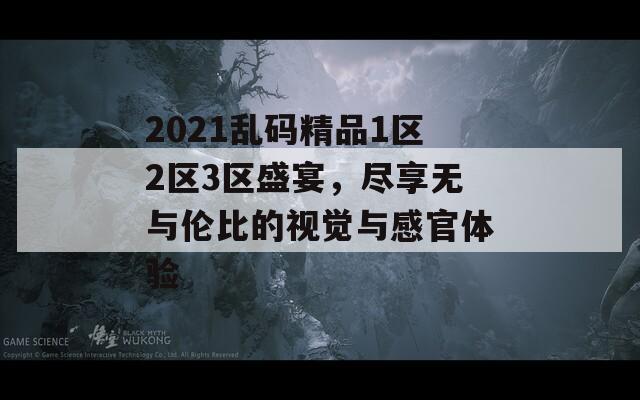 2021乱码精品1区2区3区盛宴，尽享无与伦比的视觉与感官体验