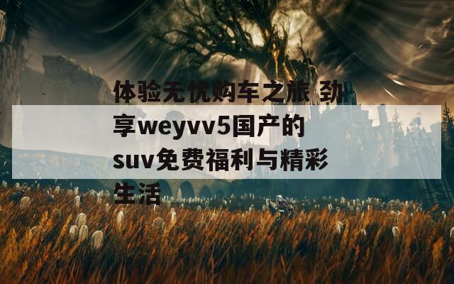 体验无忧购车之旅 劲享weyvv5国产的suv免费福利与精彩生活