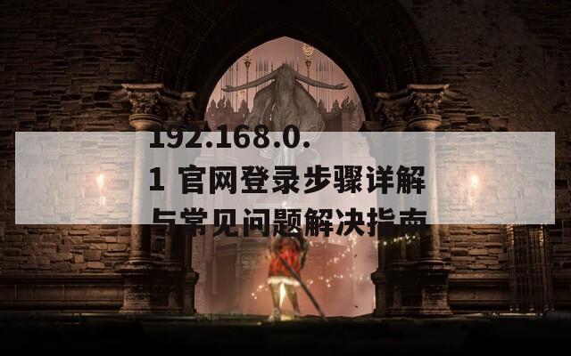 192.168.0.1 官网登录步骤详解与常见问题解决指南