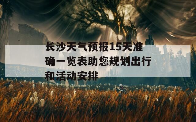 长沙天气预报15天准确一览表助您规划出行和活动安排