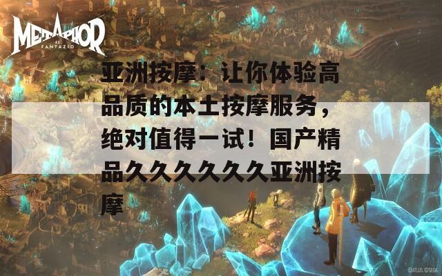 亚洲按摩：让你体验高品质的本土按摩服务，绝对值得一试！国产精品久久久久久久亚洲按摩
