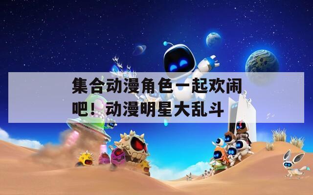 集合动漫角色一起欢闹吧！动漫明星大乱斗