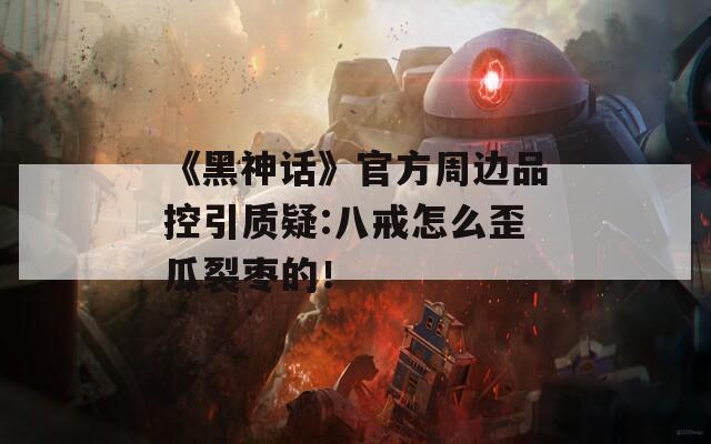 《黑神话》官方周边品控引质疑:八戒怎么歪瓜裂枣的！