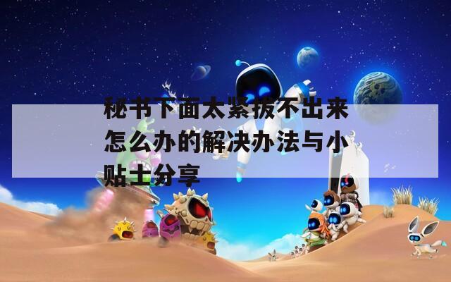 秘书下面太紧拔不出来怎么办的解决办法与小贴士分享