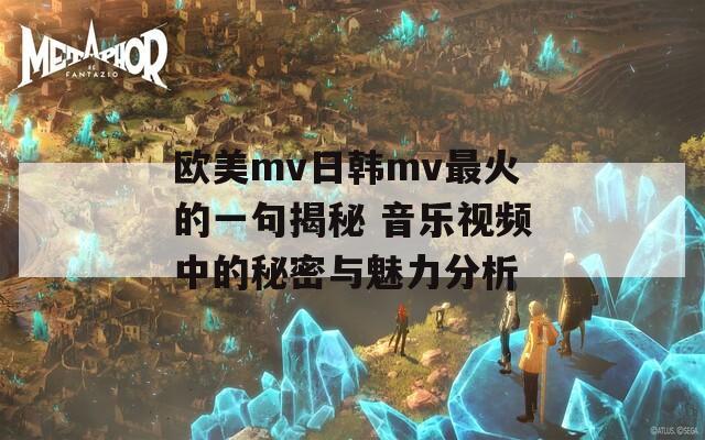 欧美mv日韩mv最火的一句揭秘 音乐视频中的秘密与魅力分析