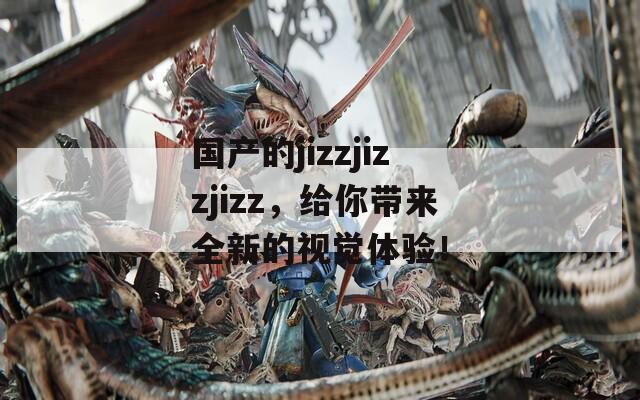 国产的jizzjizzjizz，给你带来全新的视觉体验！