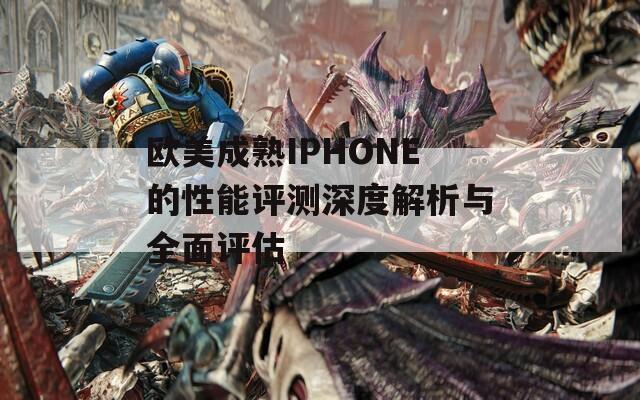 欧美成熟IPHONE的性能评测深度解析与全面评估