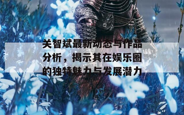 关智斌最新动态与作品分析，揭示其在娱乐圈的独特魅力与发展潜力