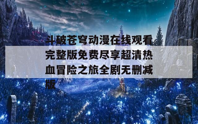 斗破苍穹动漫在线观看完整版免费尽享超清热血冒险之旅全剧无删减版