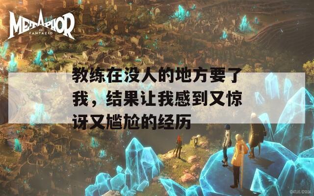 教练在没人的地方要了我，结果让我感到又惊讶又尴尬的经历